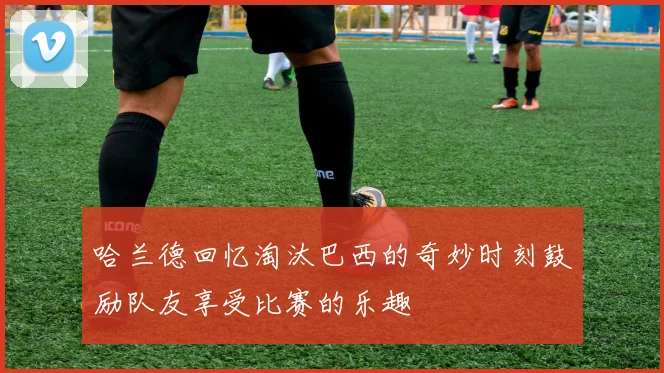 哈兰德回忆淘汰巴西的奇妙时刻鼓励队友享受比赛的乐趣