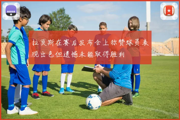 拉莫斯在赛后发布会上称赞球员表现出色但遗憾未能取得胜利
