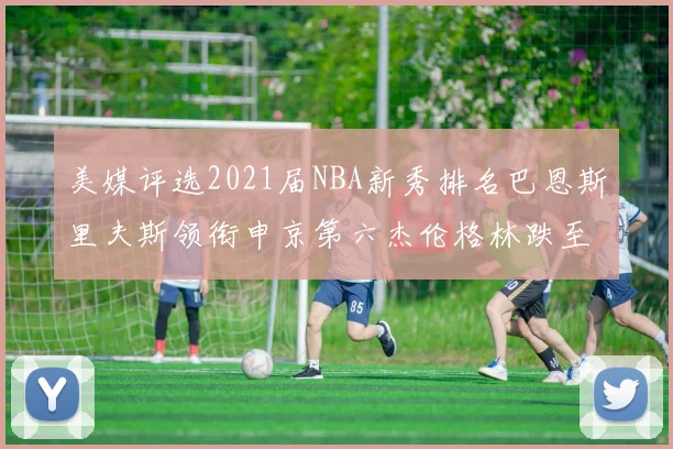 美媒评选2021届NBA新秀排名巴恩斯里夫斯领衔申京第六杰伦格林跌至第九
