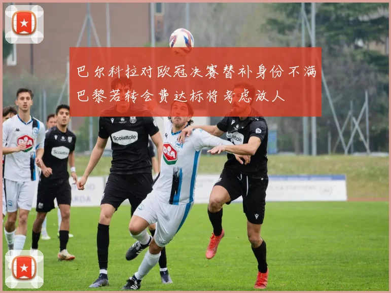 巴尔科拉对欧冠决赛替补身份不满巴黎若转会费达标将考虑放人