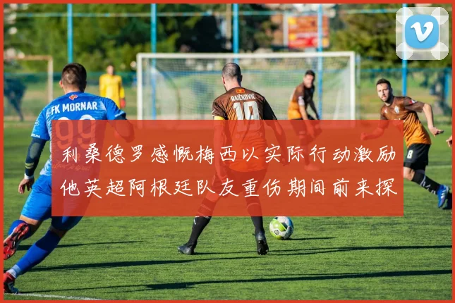 利桑德罗感慨梅西以实际行动激励他英超阿根廷队友重伤期间前来探望