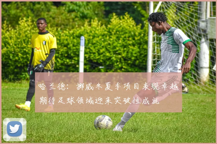 哈兰德：挪威冬夏季项目表现卓越期待足球领域迎来突破性成就