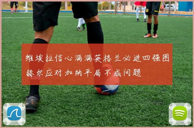 维埃拉信心满满英格兰必进四强图赫尔应对加纳平局不成问题
