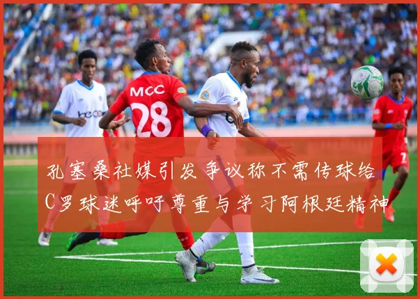 孔塞桑社媒引发争议称不需传球给C罗球迷呼吁尊重与学习阿根廷精神