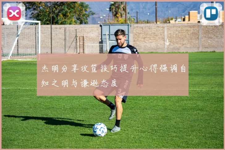 杰明分享攻筐技巧提升心得强调自知之明与谦逊态度