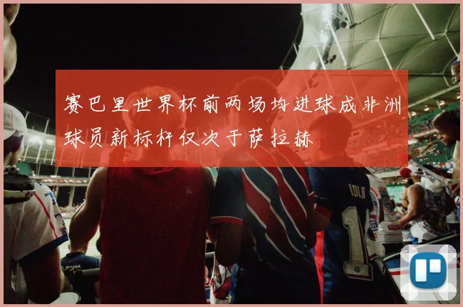 赛巴里世界杯前两场均进球成非洲球员新标杆仅次于萨拉赫
