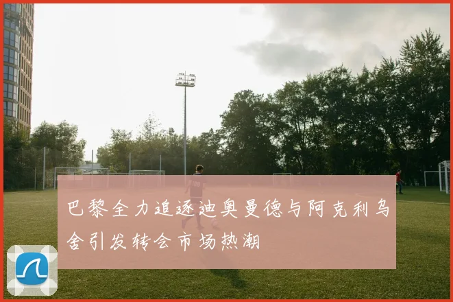 巴黎全力追逐迪奥曼德与阿克利乌舍引发转会市场热潮