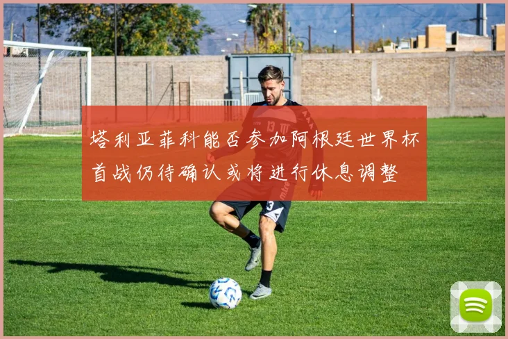 塔利亚菲科能否参加阿根廷世界杯首战仍待确认或将进行休息调整