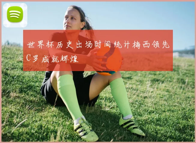 世界杯历史出场时间统计梅西领先C罗成就辉煌