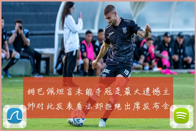 姆巴佩坦言未能夺冠是最大遗憾主帅对此发表看法却拒绝出席发布会