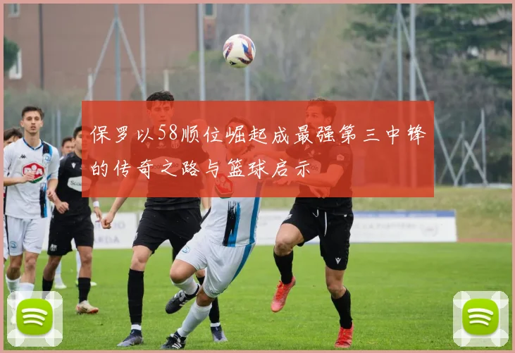 保罗以58顺位崛起成最强第三中锋的传奇之路与篮球启示