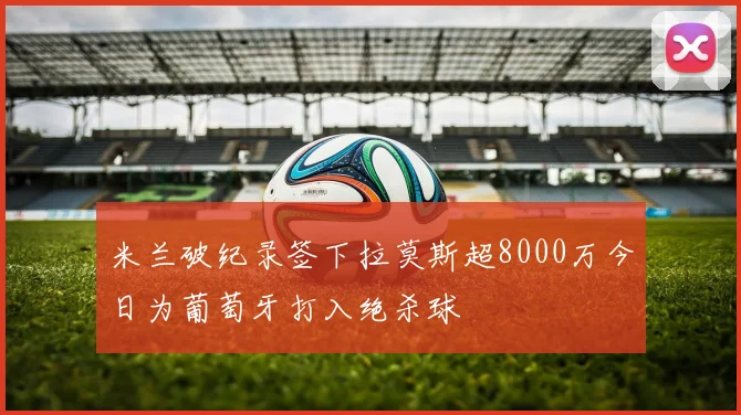 米兰破纪录签下拉莫斯超8000万今日为葡萄牙打入绝杀球