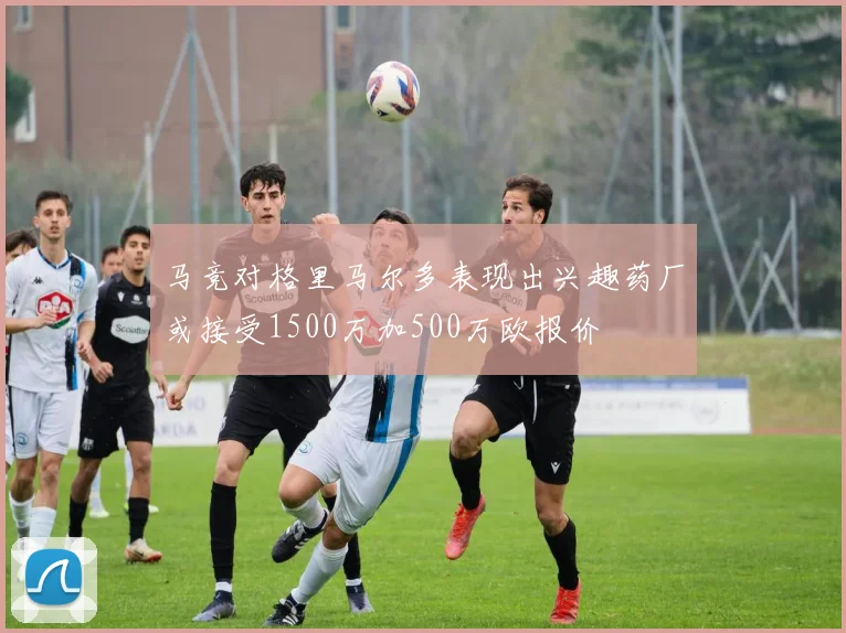 马竞对格里马尔多表现出兴趣药厂或接受1500万加500万欧报价