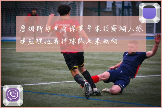詹姆斯与里奇保罗寻求顶薪湖人球迷应理性看待球队未来动向