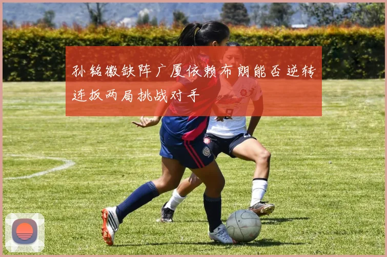 孙铭徽缺阵广厦依赖布朗能否逆转连扳两局挑战对手