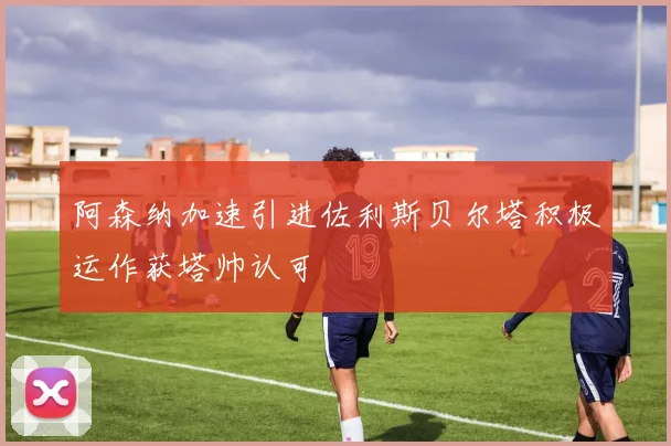 阿森纳加速引进佐利斯贝尔塔积极运作获塔帅认可