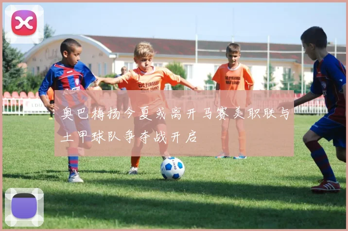 奥巴梅扬今夏或离开马赛美职联与土甲球队争夺战开启