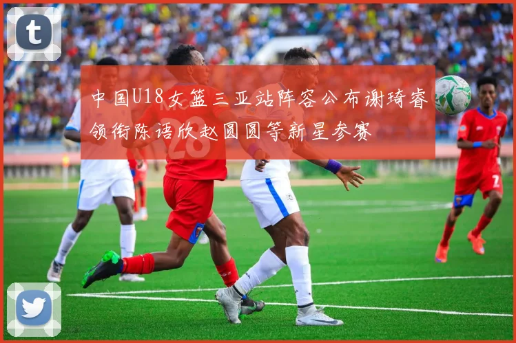 中国U18女篮三亚站阵容公布谢琦睿领衔陈语欣赵圆圆等新星参赛