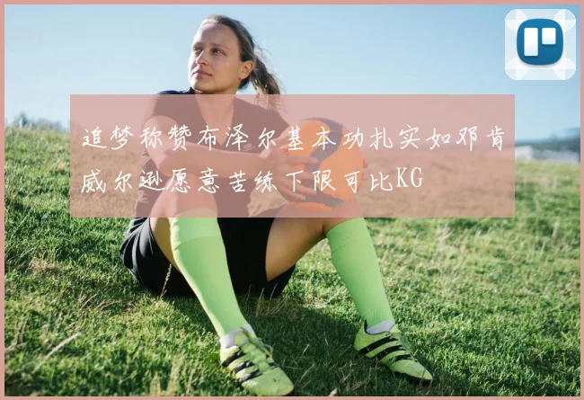 追梦称赞布泽尔基本功扎实如邓肯威尔逊愿意苦练下限可比KG