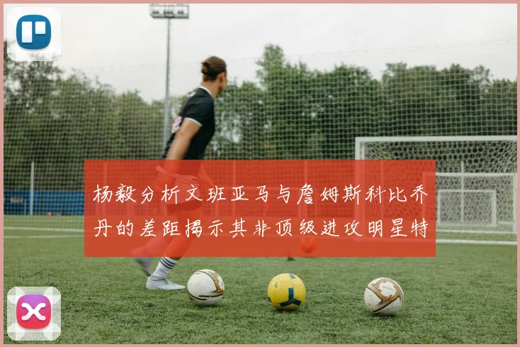 杨毅分析文班亚马与詹姆斯科比乔丹的差距揭示其非顶级进攻明星特质