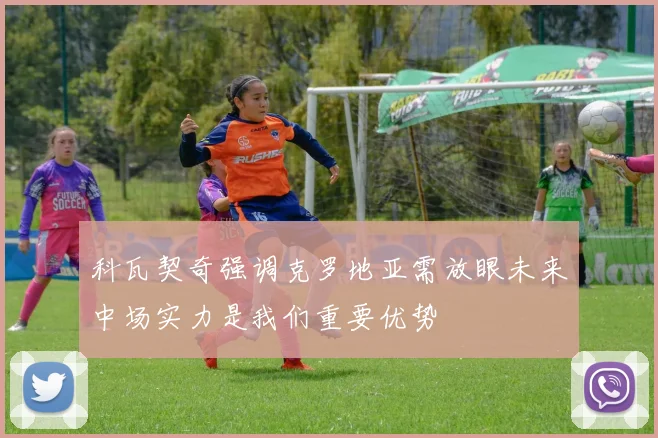 科瓦契奇强调克罗地亚需放眼未来中场实力是我们重要优势