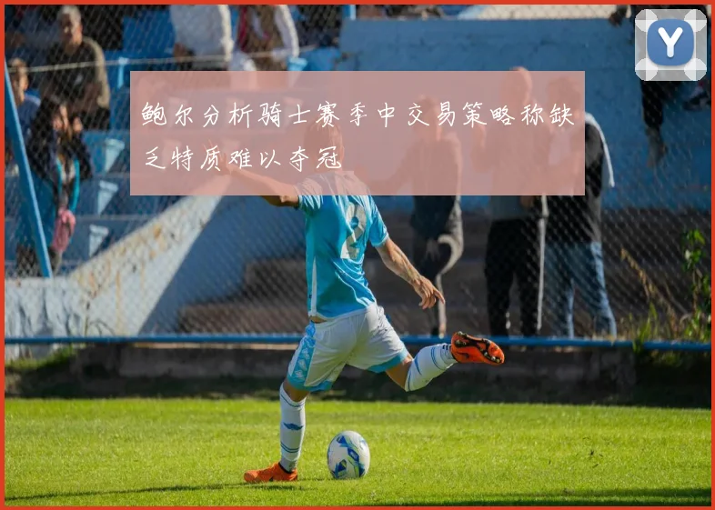 鲍尔分析骑士赛季中交易策略称缺乏特质难以夺冠