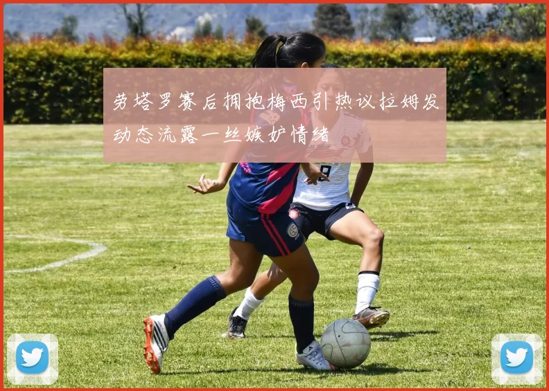 劳塔罗赛后拥抱梅西引热议拉姆发动态流露一丝嫉妒情绪