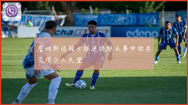 詹姆斯谈骑士球迷烧球衣事件称其荒谬令人失望