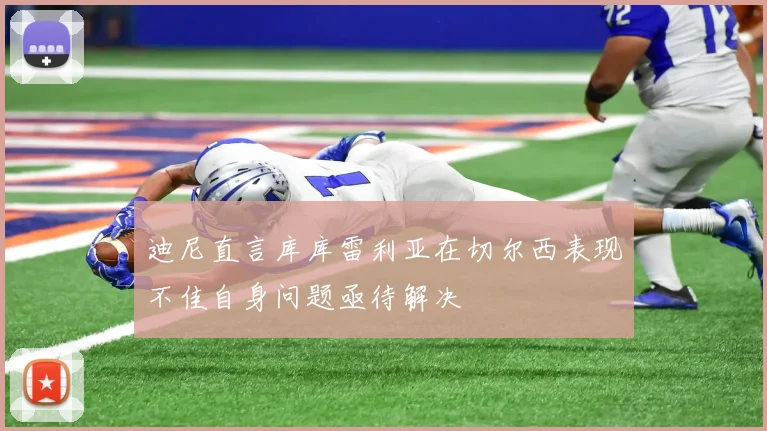 迪尼直言库库雷利亚在切尔西表现不佳自身问题亟待解决