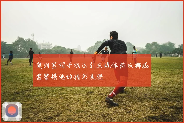 奥利塞帽子戏法引发媒体热议挪威需警惕他的精彩表现
