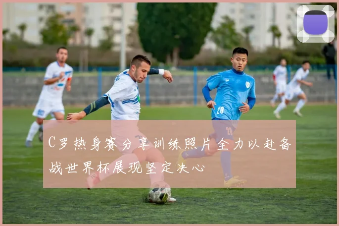 C罗热身赛分享训练照片全力以赴备战世界杯展现坚定决心
