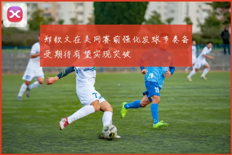 郑钦文在美网赛前强化发球节奏备受期待有望实现突破