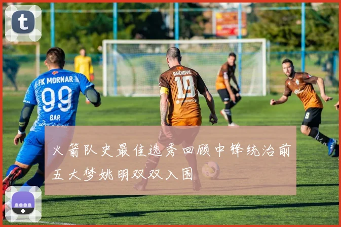 火箭队史最佳选秀回顾中锋统治前五大梦姚明双双入围