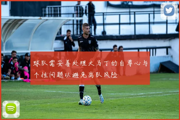 球队需妥善处理大马丁的自尊心与个性问题以避免离队风险